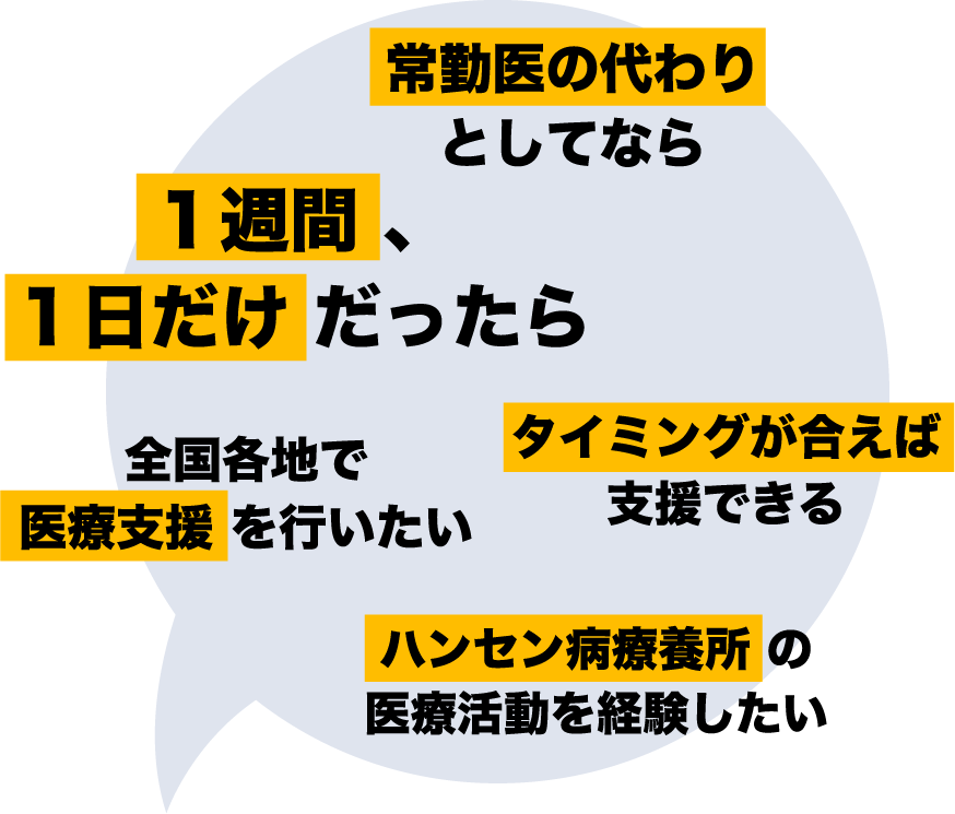 常勤医の代わりとしてなら　1週間 、1日だけだったら　タイミングが合えば支援できる　全国各地で医療支援を行いたい　ハンセン病療養所の医療活動を経験したい