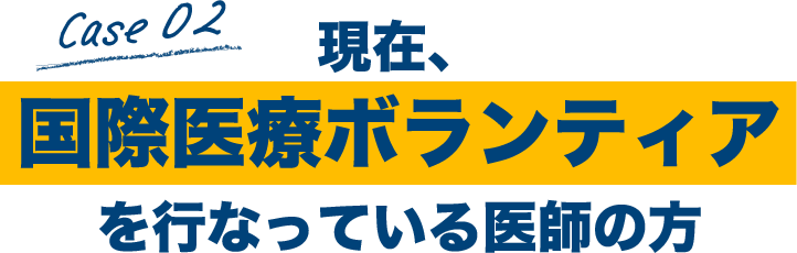 Case02 現在、国際医療ボランティアを行なっている医師の方