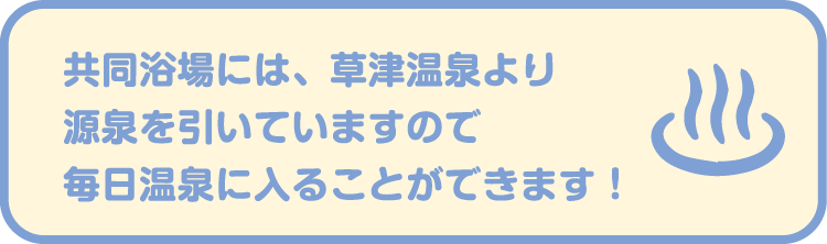 共同浴場には、草津温泉より源泉を引いていますので毎日温泉に入ることができます！